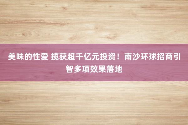 美味的性爱 揽获超千亿元投资！南沙环球招商引智多项效果落地