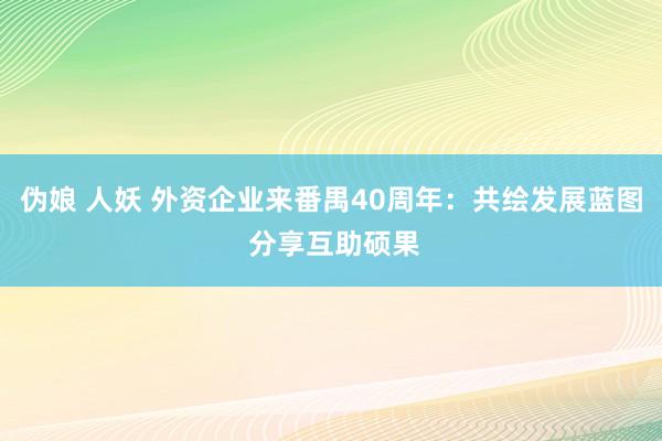 伪娘 人妖 外资企业来番禺40周年：共绘发展蓝图 分享互助硕果