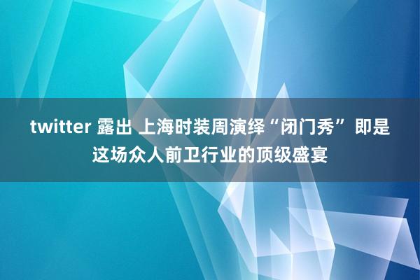 twitter 露出 上海时装周演绎“闭门秀” 即是这场众人前卫行业的顶级盛宴