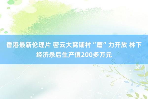 香港最新伦理片 密云大窝铺村“蘑”力开放 林下经济杀后生产值200多万元