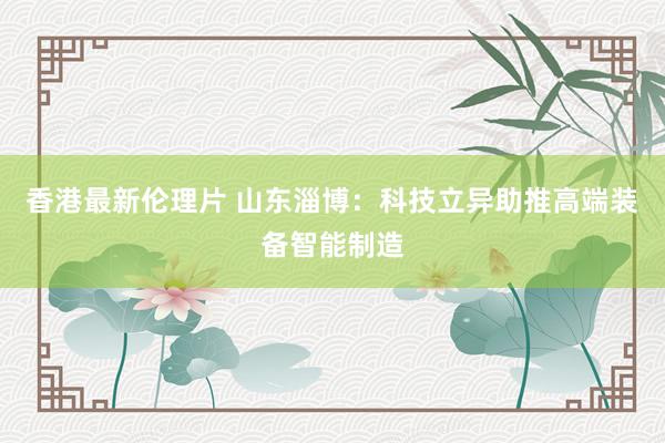 香港最新伦理片 山东淄博：科技立异助推高端装备智能制造