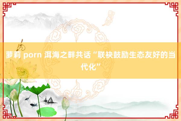 萝莉 porn 洱海之畔共话“联袂鼓励生态友好的当代化”