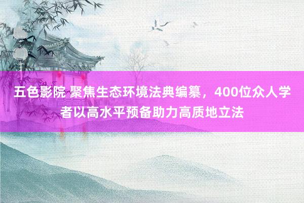 五色影院 聚焦生态环境法典编纂，400位众人学者以高水平预备助力高质地立法