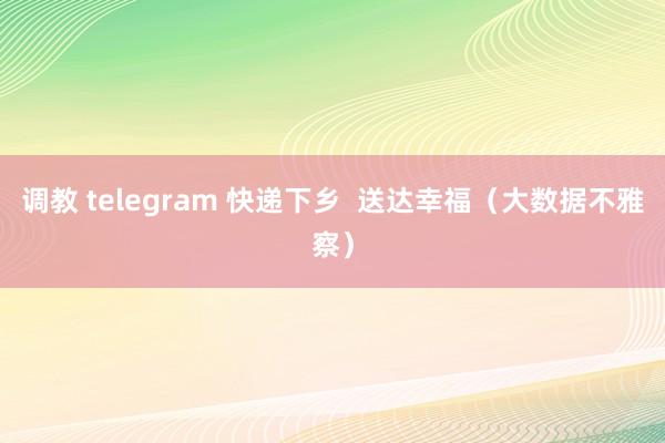 调教 telegram 快递下乡  送达幸福（大数据不雅察）