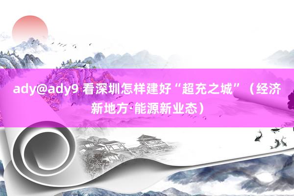 ady@ady9 看深圳怎样建好“超充之城”（经济新地方·能源新业态）