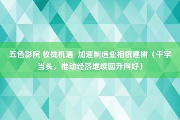 五色影院 收拢机遇  加速制造业相貌建树（干字当头，推动经济继续回升向好）