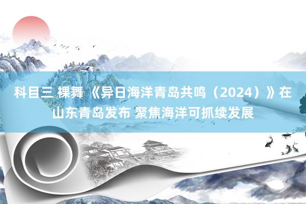 科目三 裸舞 《异日海洋青岛共鸣（2024）》在山东青岛发布 聚焦海洋可抓续发展