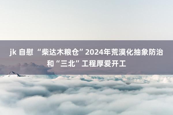 jk 自慰 “柴达木粮仓”2024年荒漠化抽象防治和“三北”工程厚爱开工