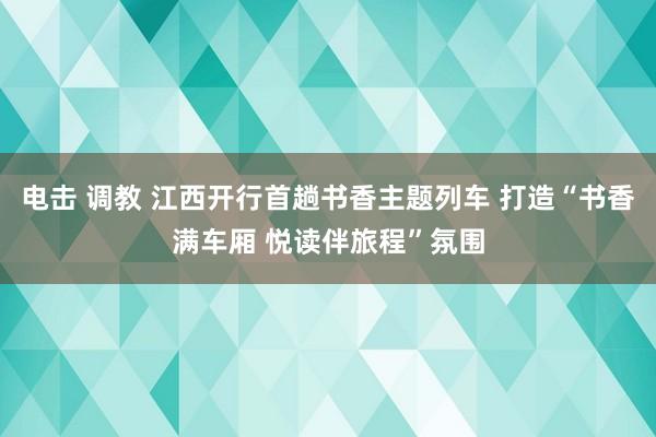 电击 调教 江西开行首趟书香主题列车 打造“书香满车厢 悦读伴旅程”氛围