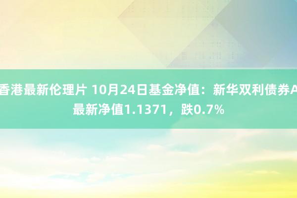 香港最新伦理片 10月24日基金净值：新华双利债券A最新净值1.1371，跌0.7%