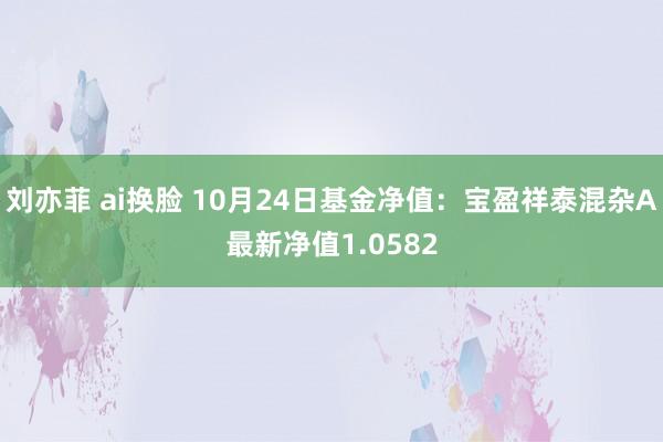 刘亦菲 ai换脸 10月24日基金净值：宝盈祥泰混杂A最新净值1.0582