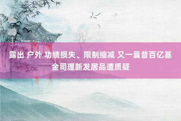 露出 户外 功绩损失、限制缩减 又一曩昔百亿基金司理新发居品遭质疑