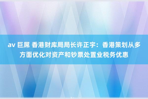 av 巨屌 香港财库局局长许正宇：香港策划从多方面优化对资产和钞票处置业税务优惠