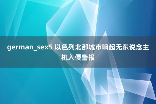 german_sex5 以色列北部城市响起无东说念主机入侵警报