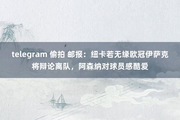 telegram 偷拍 邮报：纽卡若无缘欧冠伊萨克将辩论离队，阿森纳对球员感酷爱