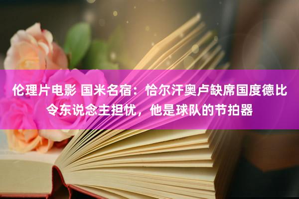 伦理片电影 国米名宿：恰尔汗奥卢缺席国度德比令东说念主担忧，他是球队的节拍器