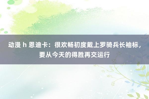 动漫 h 恩迪卡：很欢畅初度戴上罗骑兵长袖标，要从今天的得胜再交运行