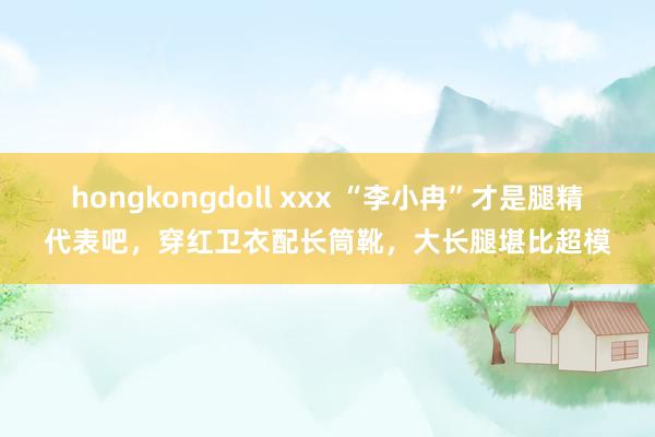 hongkongdoll xxx “李小冉”才是腿精代表吧，穿红卫衣配长筒靴，大长腿堪比超模