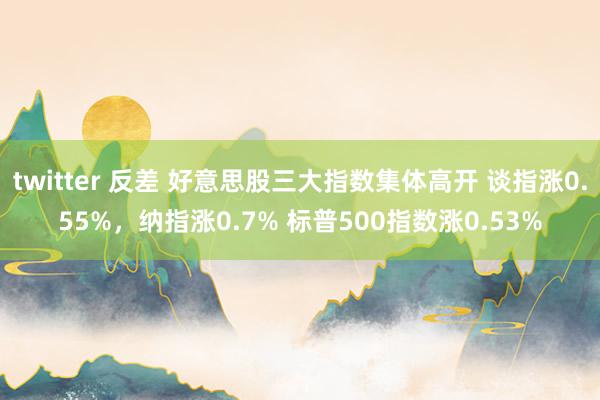 twitter 反差 好意思股三大指数集体高开 谈指涨0.55%，纳指涨0.7% 标普500指数涨0.53%