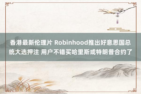 香港最新伦理片 Robinhood推出好意思国总统大选押注 用户不错买哈里斯或特朗普合约了