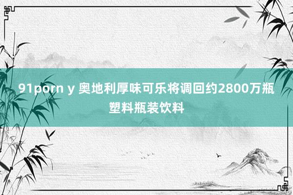 91porn y 奥地利厚味可乐将调回约2800万瓶塑料瓶装饮料