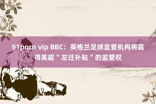 91porn vip BBC：英格兰足球监管机构将赢得英超＂左迁补贴＂的监管权