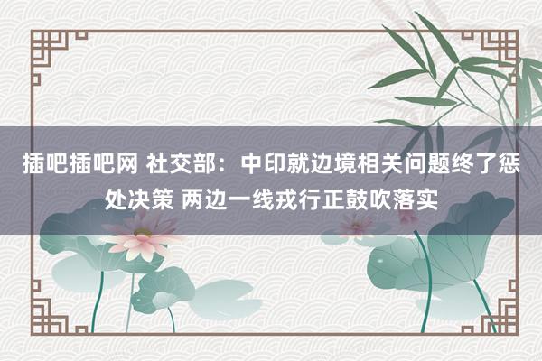 插吧插吧网 社交部：中印就边境相关问题终了惩处决策 两边一线戎行正鼓吹落实