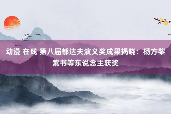 动漫 在线 第八届郁达夫演义奖成果揭晓：杨方黎紫书等东说念主获奖