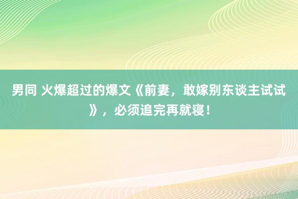 男同 火爆超过的爆文《前妻，敢嫁别东谈主试试》，必须追完再就寝！