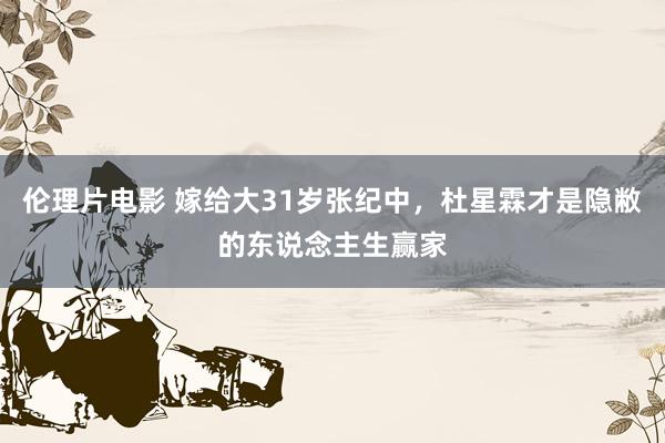 伦理片电影 嫁给大31岁张纪中，杜星霖才是隐敝的东说念主生赢家