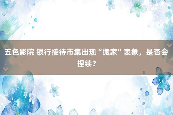 五色影院 银行接待市集出现“搬家”表象，是否会捏续？