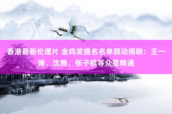 香港最新伦理片 金鸡奖提名名单颤动揭晓：王一博、沈腾、张子枫等众星精通