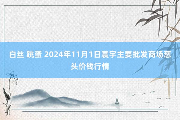 白丝 跳蛋 2024年11月1日寰宇主要批发商场葱头价钱行情