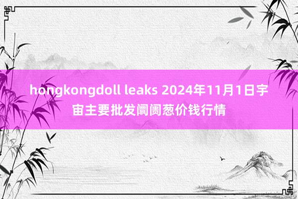 hongkongdoll leaks 2024年11月1日宇宙主要批发阛阓葱价钱行情