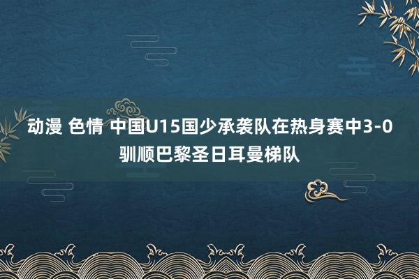 动漫 色情 中国U15国少承袭队在热身赛中3-0驯顺巴黎圣日耳曼梯队