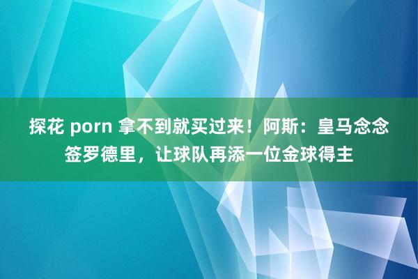 探花 porn 拿不到就买过来！阿斯：皇马念念签罗德里，让球队再添一位金球得主