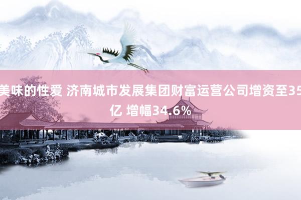 美味的性爱 济南城市发展集团财富运营公司增资至35亿 增幅34.6%