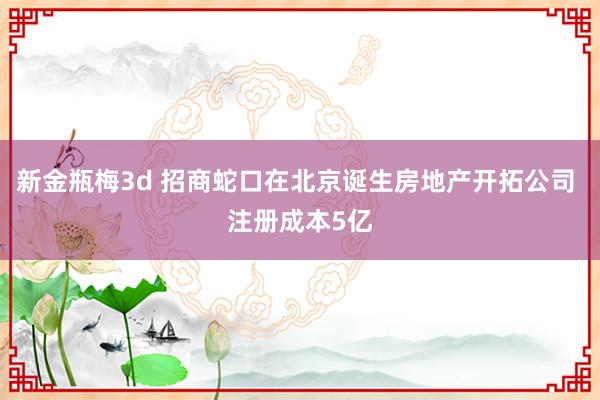 新金瓶梅3d 招商蛇口在北京诞生房地产开拓公司 注册成本5亿