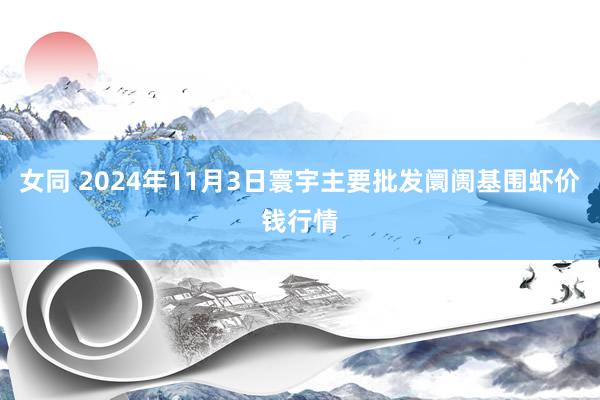 女同 2024年11月3日寰宇主要批发阛阓基围虾价钱行情