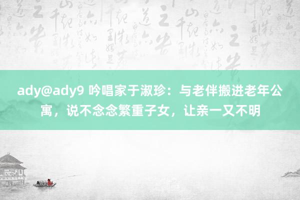 ady@ady9 吟唱家于淑珍：与老伴搬进老年公寓，说不念念繁重子女，让亲一又不明