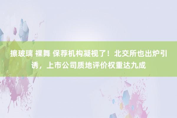 擦玻璃 裸舞 保荐机构凝视了！北交所也出炉引诱，上市公司质地评价权重达九成