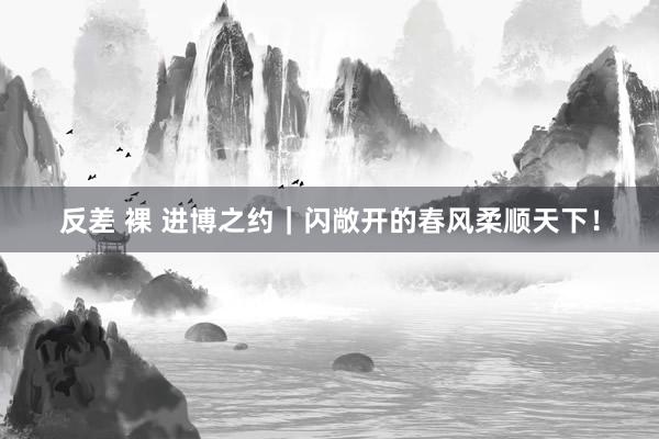 反差 裸 进博之约｜闪敞开的春风柔顺天下！