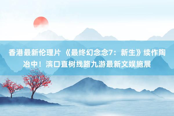 香港最新伦理片 《最终幻念念7：新生》续作陶冶中！滨口直树线路九游最新文娱施展