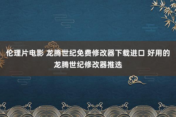 伦理片电影 龙腾世纪免费修改器下载进口 好用的龙腾世纪修改器推选