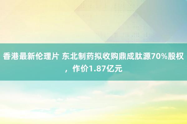 香港最新伦理片 东北制药拟收购鼎成肽源70%股权，作价1.87亿元