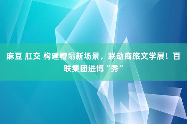 麻豆 肛交 构建糟塌新场景，联动商旅文学展！百联集团进博“秀”