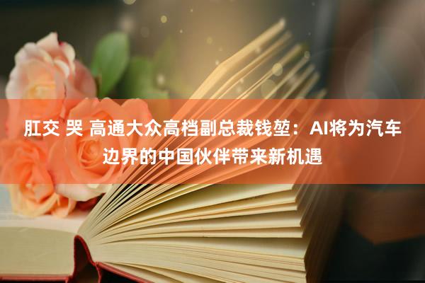 肛交 哭 高通大众高档副总裁钱堃：AI将为汽车边界的中国伙伴带来新机遇