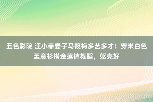 五色影院 汪小菲妻子马筱梅多艺多才！穿米白色至意衫搭金莲裤舞蹈，躯壳好