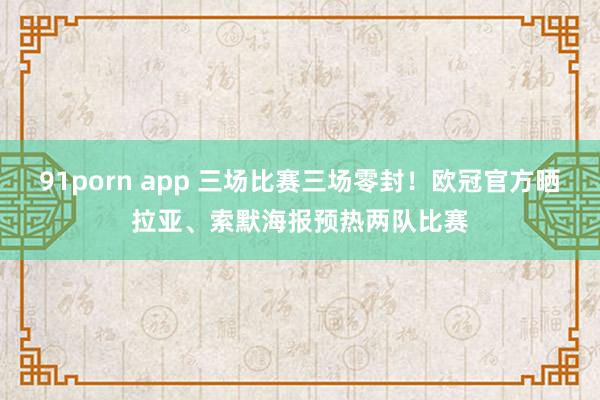 91porn app 三场比赛三场零封！欧冠官方晒拉亚、索默海报预热两队比赛