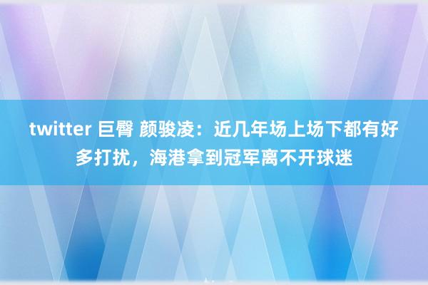 twitter 巨臀 颜骏凌：近几年场上场下都有好多打扰，海港拿到冠军离不开球迷